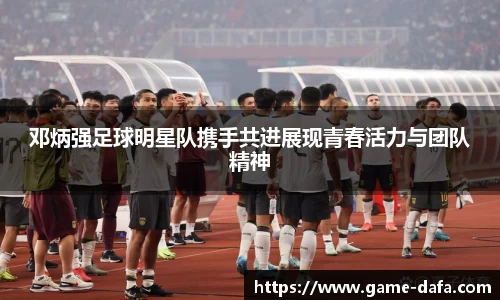 邓炳强足球明星队携手共进展现青春活力与团队精神